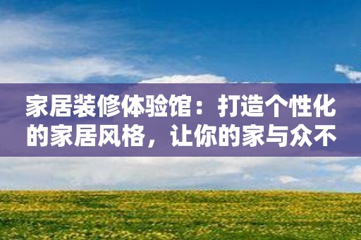 家居装修体验馆：打造个性化的家居风格，让你的家与众不同