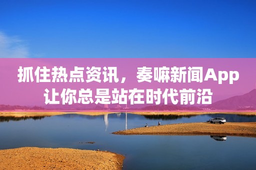 抓住热点资讯，奏嘛新闻App让你总是站在时代前沿