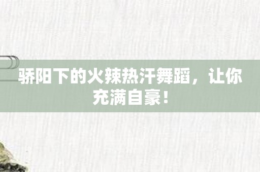 骄阳下的火辣热汗舞蹈，让你充满自豪！