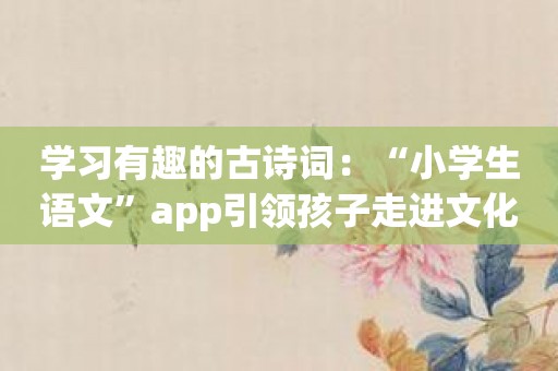 学习有趣的古诗词：“小学生语文”app引领孩子走进文化殿堂