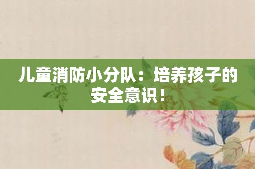 儿童消防小分队：培养孩子的安全意识！