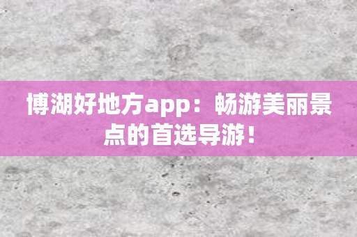 博湖好地方app：畅游美丽景点的首选导游！