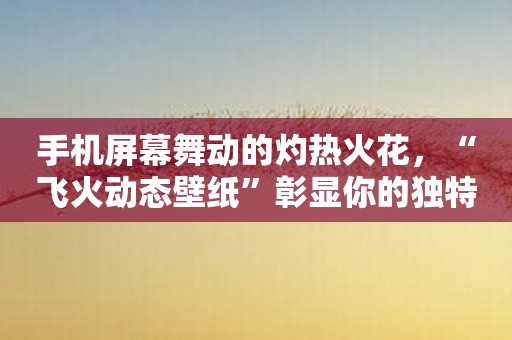 手机屏幕舞动的灼热火花，“飞火动态壁纸”彰显你的独特品位