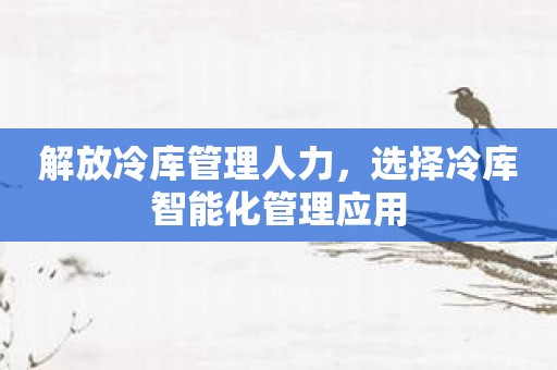 解放冷库管理人力，选择冷库智能化管理应用