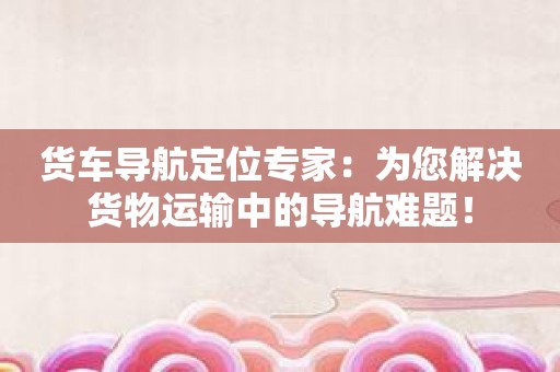 货车导航定位专家：为您解决货物运输中的导航难题！