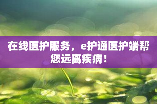 在线医护服务，e护通医护端帮您远离疾病！