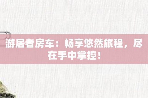 游居者房车：畅享悠然旅程，尽在手中掌控！