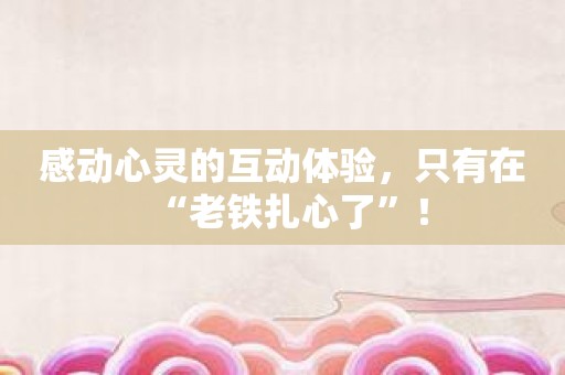 感动心灵的互动体验，只有在“老铁扎心了”！