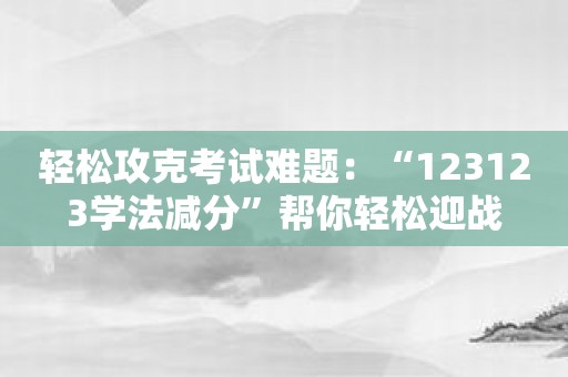 轻松攻克考试难题：“123123学法减分”帮你轻松迎战