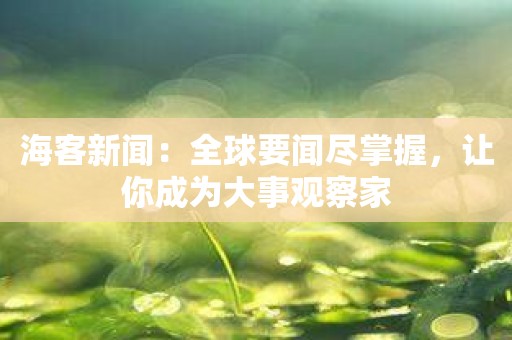 海客新闻：全球要闻尽掌握，让你成为大事观察家