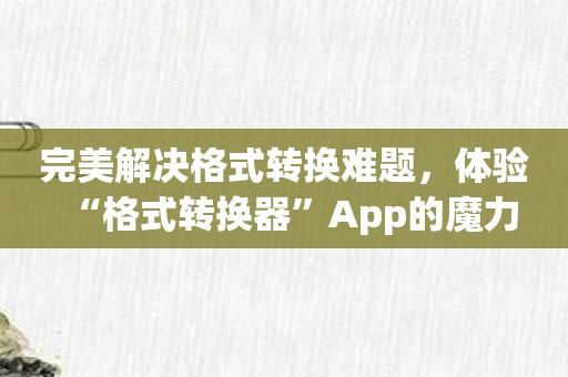 完美解决格式转换难题，体验“格式转换器”App的魔力