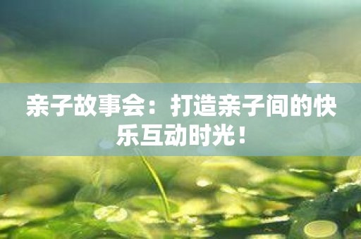 亲子故事会：打造亲子间的快乐互动时光！