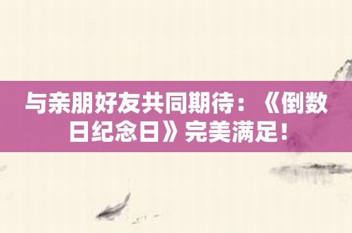 与亲朋好友共同期待：《倒数日纪念日》完美满足！