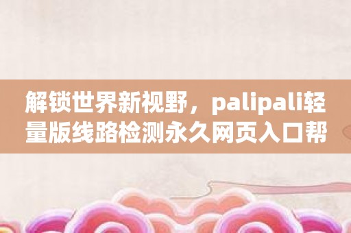 解锁世界新视野，palipali轻量版线路检测永久网页入口帮你畅享新体验