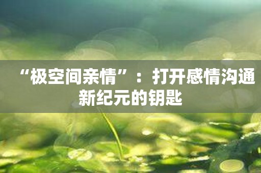 “极空间亲情”：打开感情沟通新纪元的钥匙