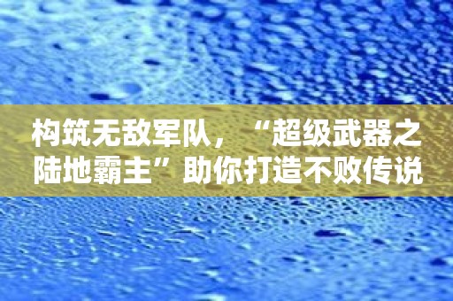 构筑无敌军队，“超级武器之陆地霸主”助你打造不败传说！