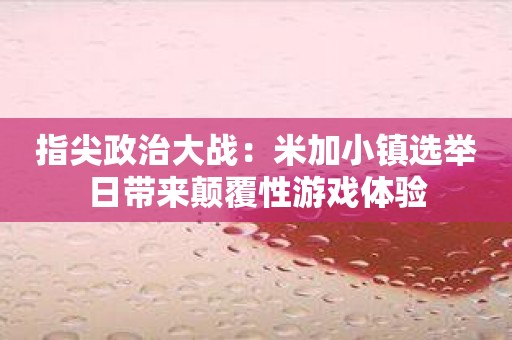 指尖政治大战：米加小镇选举日带来颠覆性游戏体验