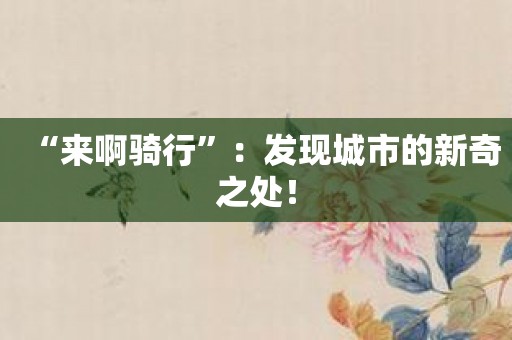 “来啊骑行”：发现城市的新奇之处！