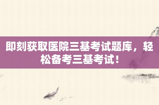 即刻获取医院三基考试题库，轻松备考三基考试！