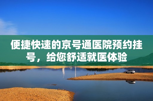 便捷快速的京号通医院预约挂号，给您舒适就医体验