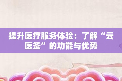 提升医疗服务体验：了解“云医签”的功能与优势