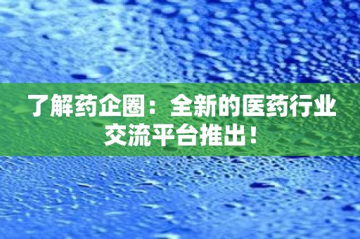 了解药企圈：全新的医药行业交流平台推出！