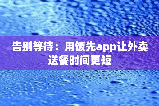 告别等待：用饭先app让外卖送餐时间更短