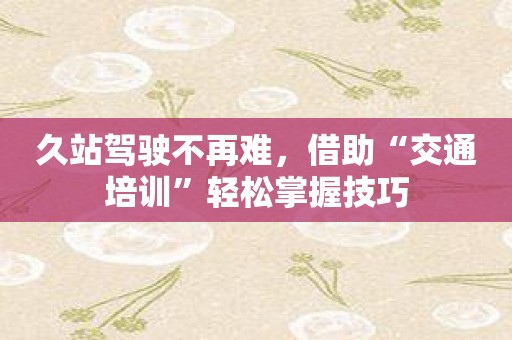 久站驾驶不再难，借助“交通培训”轻松掌握技巧