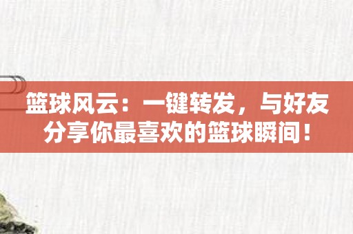 篮球风云：一键转发，与好友分享你最喜欢的篮球瞬间！