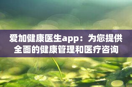 爱加健康医生app：为您提供全面的健康管理和医疗咨询
