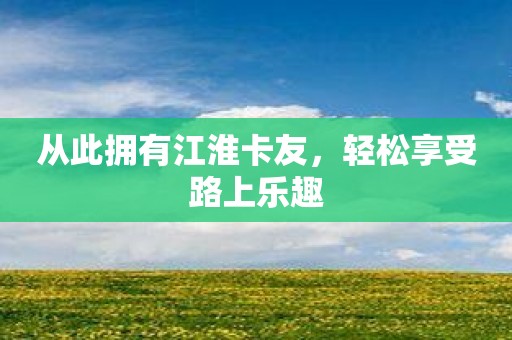 从此拥有江淮卡友，轻松享受路上乐趣