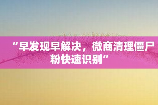 “早发现早解决，微商清理僵尸粉快速识别”