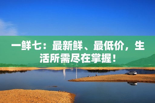 一鲜七：最新鲜、最低价，生活所需尽在掌握！
