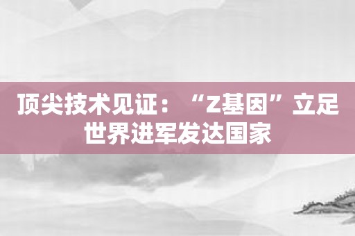 顶尖技术见证：“Z基因”立足世界进军发达国家