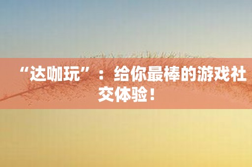 “达咖玩”：给你最棒的游戏社交体验！