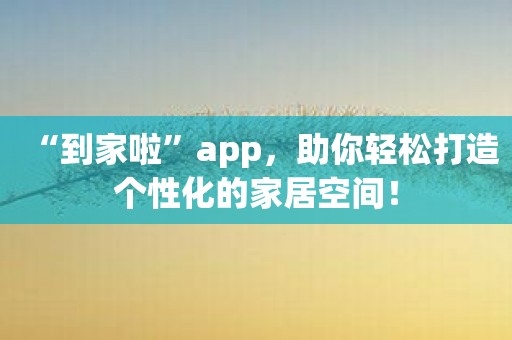 “到家啦”app，助你轻松打造个性化的家居空间！