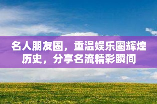 名人朋友圈，重温娱乐圈辉煌历史，分享名流精彩瞬间