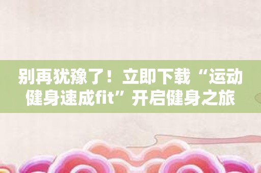 别再犹豫了！立即下载“运动健身速成fit”开启健身之旅