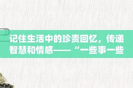 记住生活中的珍贵回忆，传递智慧和情感——“一些事一些情”app的美好使命