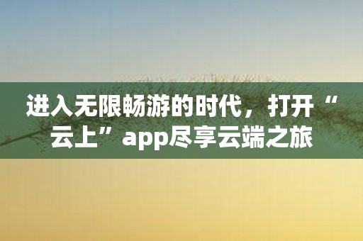 进入无限畅游的时代，打开“云上”app尽享云端之旅