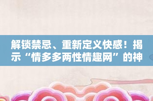 解锁禁忌、重新定义快感！揭示“情多多两性情趣网”的神秘面纱！