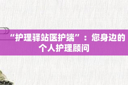 “护理驿站医护端”：您身边的个人护理顾问