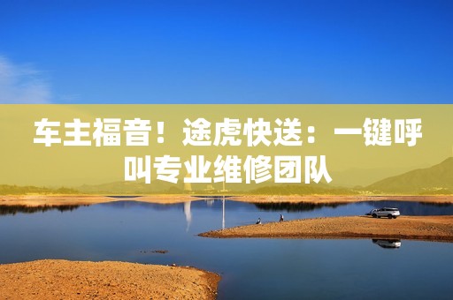 车主福音！途虎快送：一键呼叫专业维修团队
