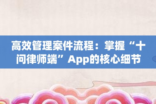 高效管理案件流程：掌握“十问律师端”App的核心细节