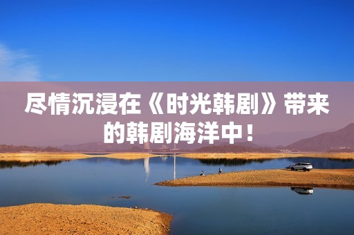 尽情沉浸在《时光韩剧》带来的韩剧海洋中！