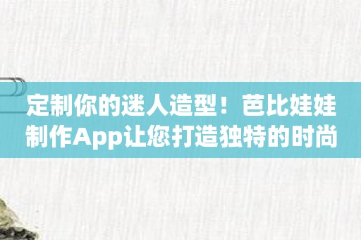 定制你的迷人造型！芭比娃娃制作App让您打造独特的时尚女神