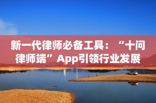 新一代律师必备工具：“十问律师端”App引领行业发展