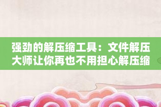 强劲的解压缩工具：文件解压大师让你再也不用担心解压缩文件问题！