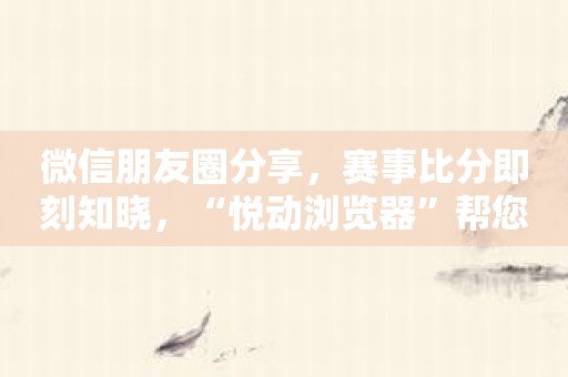 微信朋友圈分享，赛事比分即刻知晓，“悦动浏览器”帮您轻松搞定