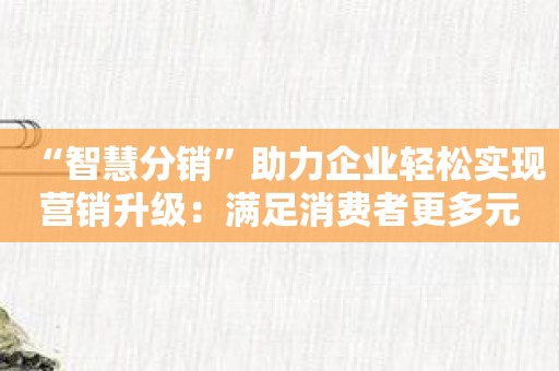 “智慧分销”助力企业轻松实现营销升级：满足消费者更多元化需求